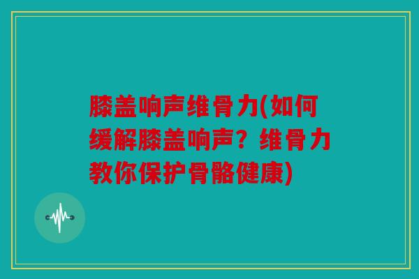 膝盖响声维骨力(如何缓解膝盖响声？维骨力教你保护骨骼健康)