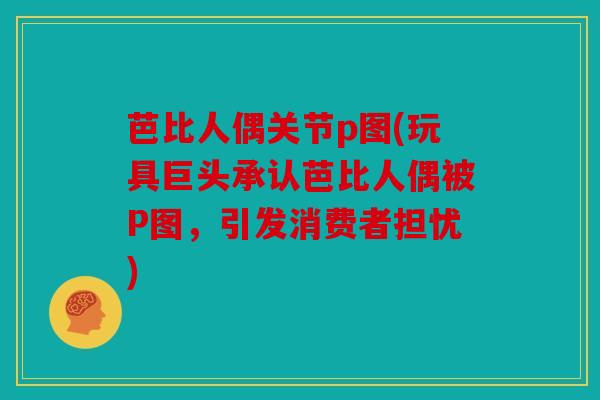 芭比人偶关节p图(玩具巨头承认芭比人偶被P图，引发消费者担忧)