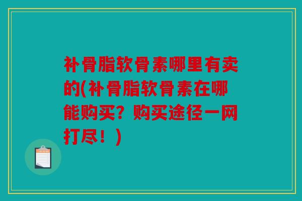 补骨脂软骨素哪里有卖的(补骨脂软骨素在哪能购买？购买途径一网打尽！)