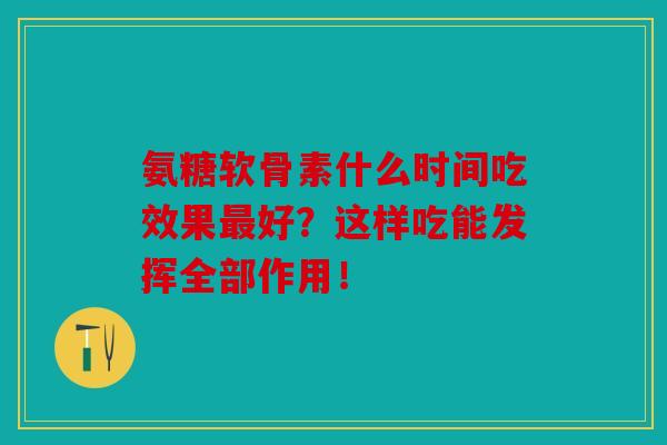 氨糖软骨素什么时间吃效果最好？这样吃能发挥全部作用！