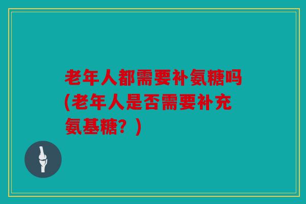 老年人都需要补氨糖吗(老年人是否需要补充氨基糖？)