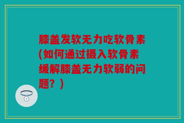 膝盖发软无力吃软骨素(如何通过摄入软骨素缓解膝盖无力软弱的问题？)