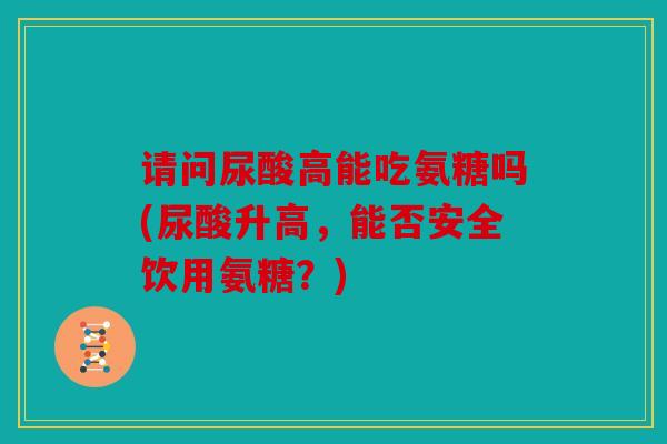 请问尿酸高能吃氨糖吗(尿酸升高，能否安全饮用氨糖？)