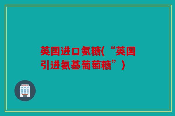 英国进口氨糖(“英国引进氨基葡萄糖”)