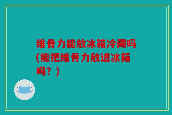 维骨力能放冰箱冷藏吗(能把维骨力放进冰箱吗？)
