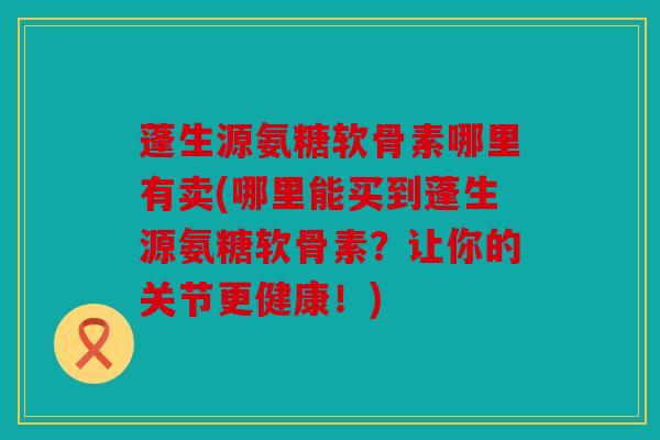 蓬生源氨糖软骨素哪里有卖(哪里能买到蓬生源氨糖软骨素？让你的关节更健康！)