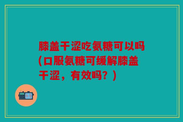 膝盖干涩吃氨糖可以吗(口服氨糖可缓解膝盖干涩，有效吗？)