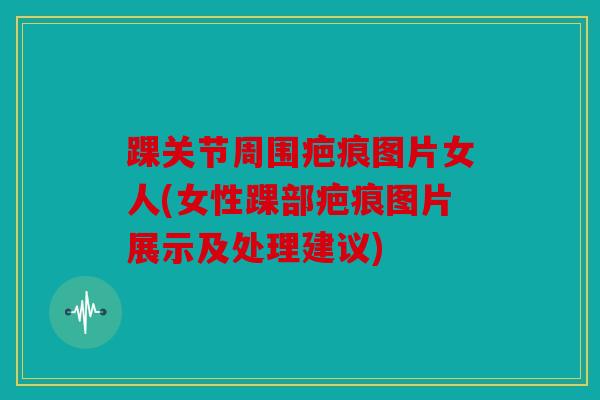 踝关节周围疤痕图片女人(女性踝部疤痕图片展示及处理建议)