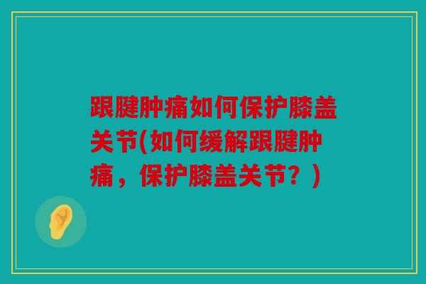 跟腱肿痛如何保护膝盖关节(如何缓解跟腱肿痛，保护膝盖关节？)