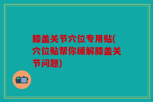膝盖关节穴位专用贴(穴位贴帮你缓解膝盖关节问题)