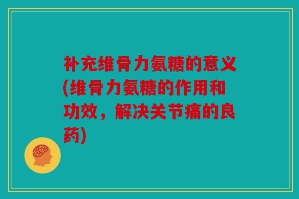 补充维骨力氨糖的意义(维骨力氨糖的作用和功效，解决关节痛的良药)