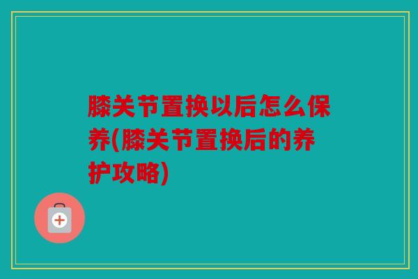 膝关节置换以后怎么保养(膝关节置换后的养护攻略)