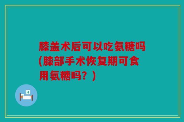 膝盖术后可以吃氨糖吗(膝部手术恢复期可食用氨糖吗？)