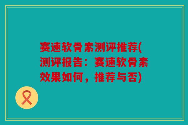 赛速软骨素测评推荐(测评报告：赛速软骨素效果如何，推荐与否)