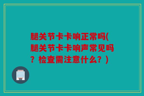 腿关节卡卡响正常吗(腿关节卡卡响声常见吗?检查需注意什么?)-第1张图片-关节骑士 腿关节卡卡响正常吗(腿关节卡卡响声常见吗?检查需注意什么?)-第1张图片-关节骑士