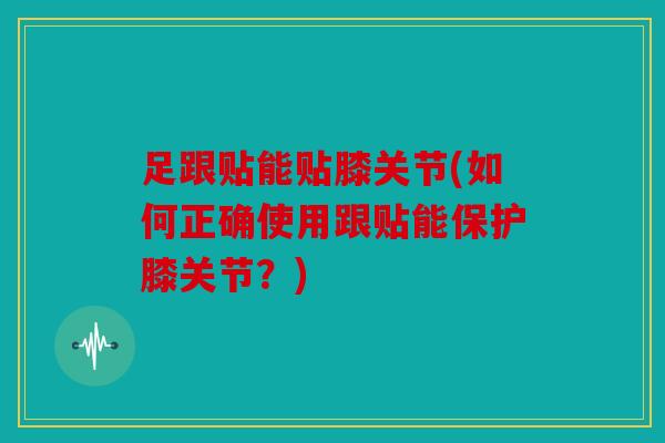 足跟贴能贴膝关节(如何正确使用跟贴能保护膝关节？)