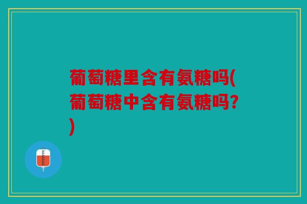 葡萄糖里含有氨糖吗(葡萄糖中含有氨糖吗？)