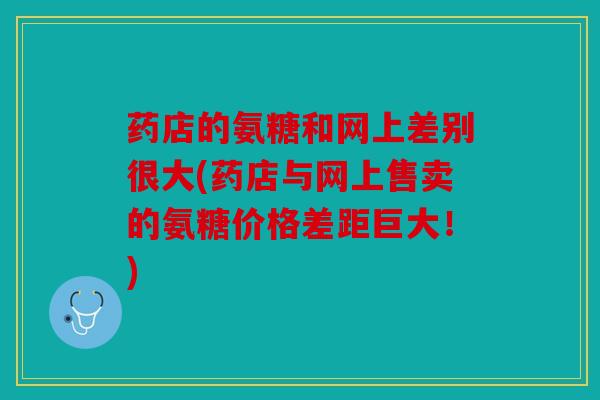 药店的氨糖和网上差别很大(药店与网上售卖的氨糖价格差距巨大！)