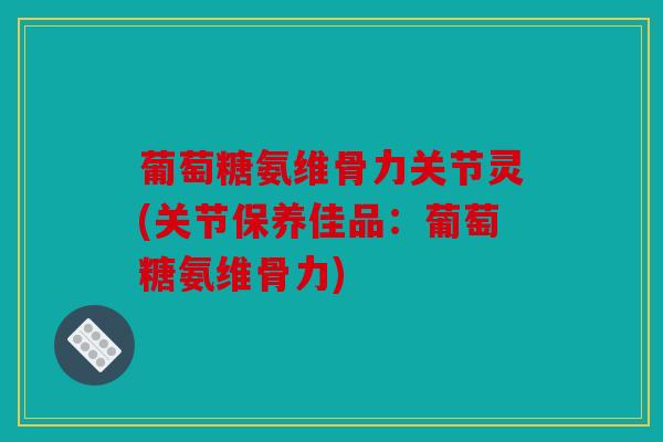葡萄糖氨维骨力关节灵(关节保养佳品：葡萄糖氨维骨力)