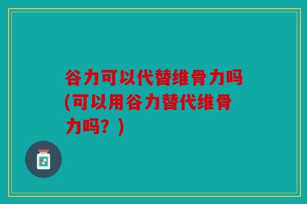 谷力可以代替维骨力吗(可以用谷力替代维骨力吗？)