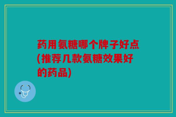 药用氨糖哪个牌子好点(推荐几款氨糖效果好的药品)