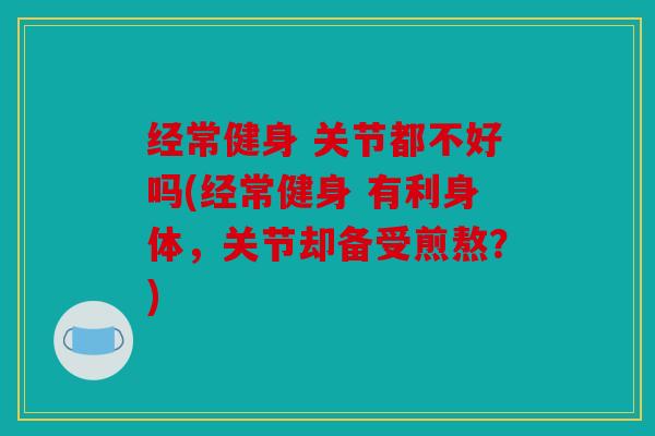 经常健身 关节都不好吗(经常健身 有利身体，关节却备受煎熬？)