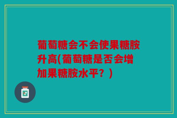 葡萄糖会不会使果糖胺升高(葡萄糖是否会增加果糖胺水平？)