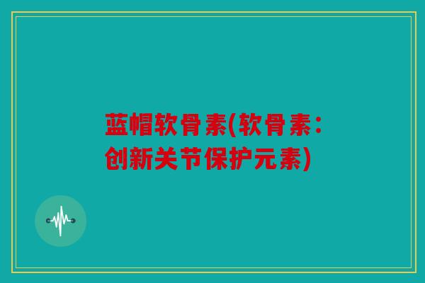 蓝帽软骨素(软骨素：创新关节保护元素)
