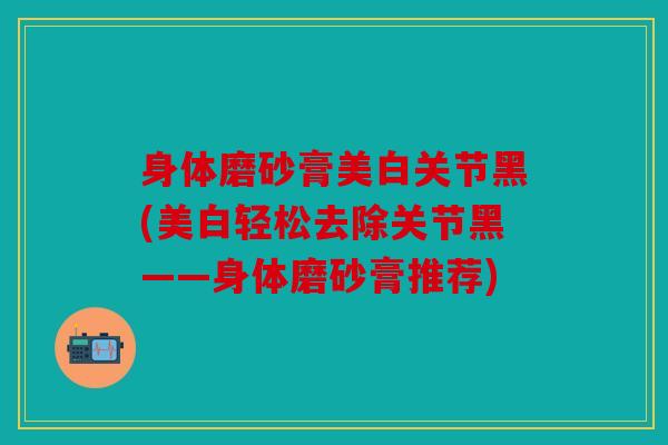 身体磨砂膏美白关节黑(美白轻松去除关节黑——身体磨砂膏推荐)