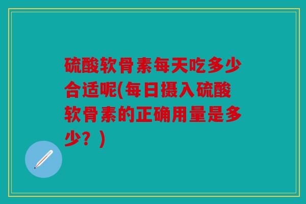 硫酸软骨素每天吃多少合适呢(每日摄入硫酸软骨素的正确用量是多少？)