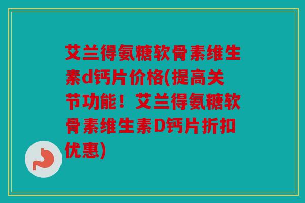 艾兰得氨糖软骨素维生素d钙片价格(提高关节功能！艾兰得氨糖软骨素维生素D钙片折扣优惠)