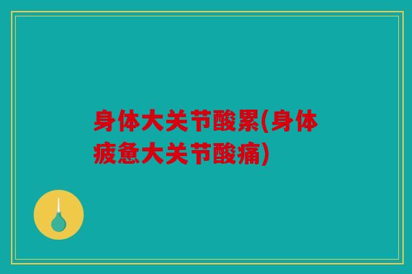 身体大关节酸累(身体疲惫大关节酸痛)