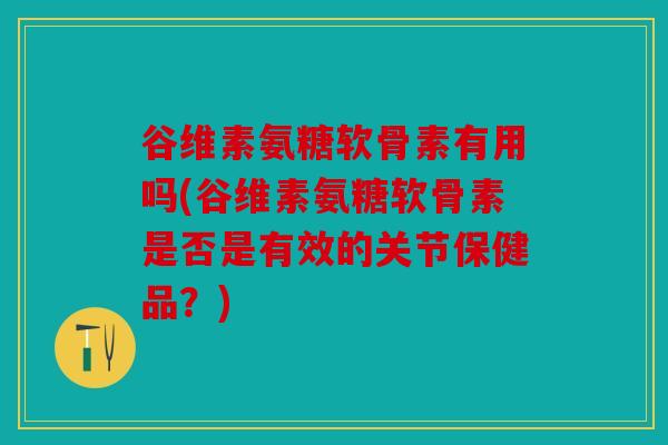 谷维素氨糖软骨素有用吗(谷维素氨糖软骨素是否是有效的关节保健品？)