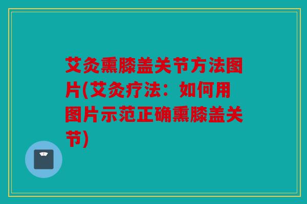 艾灸熏膝盖关节方法图片(艾灸疗法：如何用图片示范正确熏膝盖关节)