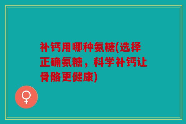 补钙用哪种氨糖(选择正确氨糖，科学补钙让骨骼更健康)