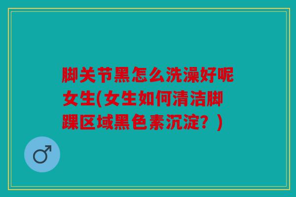脚关节黑怎么洗澡好呢女生(女生如何清洁脚踝区域黑色素沉淀？)