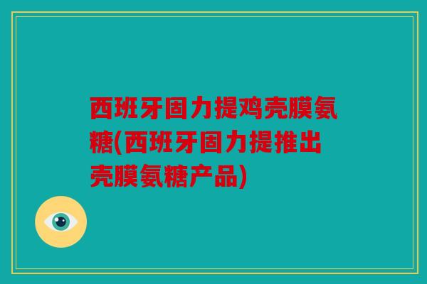 西班牙固力提鸡壳膜氨糖(西班牙固力提推出壳膜氨糖产品)