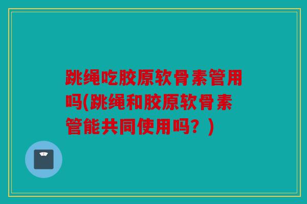 跳绳吃胶原软骨素管用吗(跳绳和胶原软骨素管能共同使用吗？)