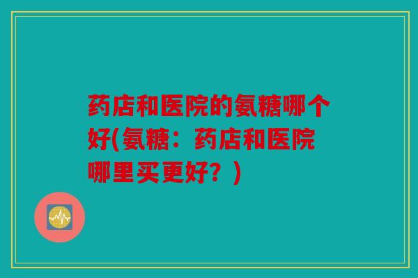药店和医院的氨糖哪个好(氨糖：药店和医院哪里买更好？)