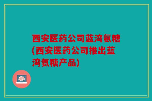 西安医药公司蓝湾氨糖(西安医药公司推出蓝湾氨糖产品)