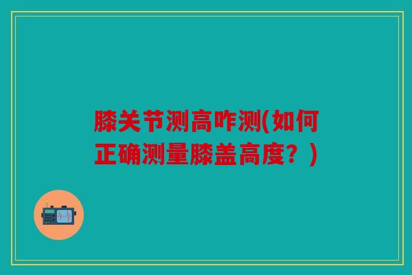 膝关节测高咋测(如何正确测量膝盖高度？)