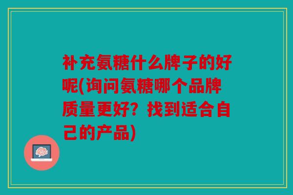 补充氨糖什么牌子的好呢(询问氨糖哪个品牌质量更好？找到适合自己的产品)