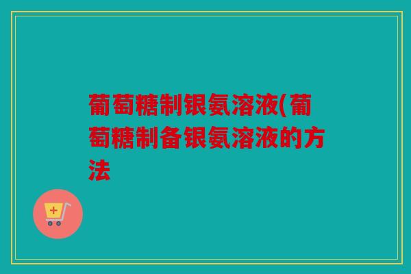 葡萄糖制银氨溶液(葡萄糖制备银氨溶液的方法