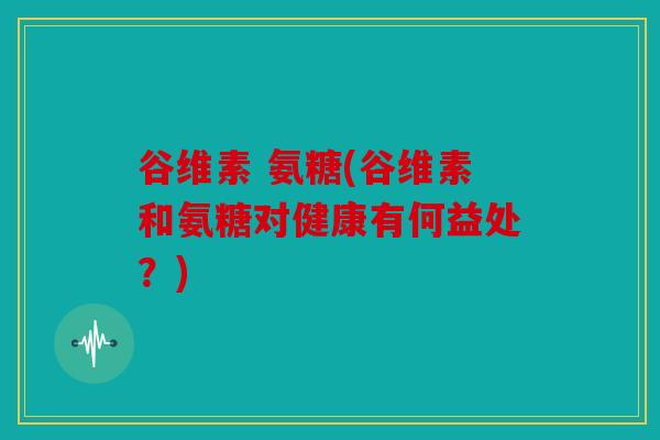 谷维素 氨糖(谷维素和氨糖对健康有何益处？)