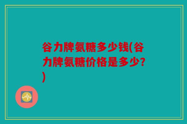 谷力牌氨糖多少钱(谷力牌氨糖价格是多少？)