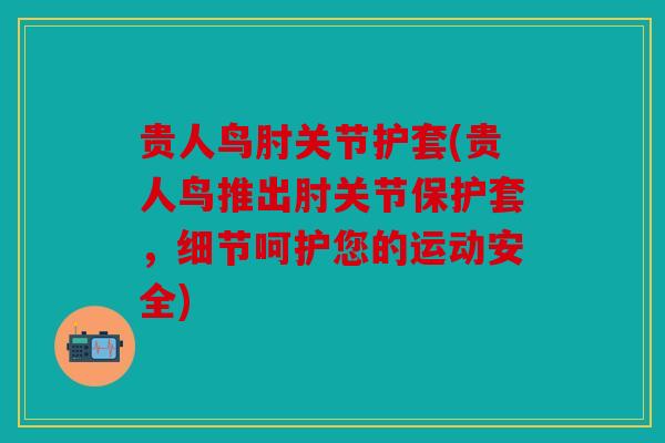 贵人鸟肘关节护套(贵人鸟推出肘关节保护套，细节呵护您的运动安全)