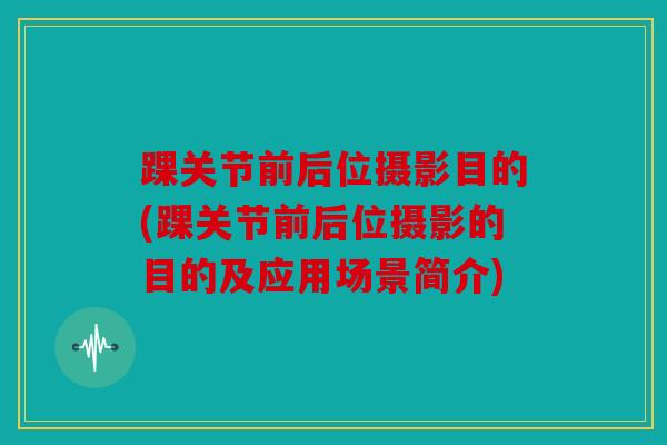 踝关节前后位摄影目的(踝关节前后位摄影的目的及应用场景简介)
