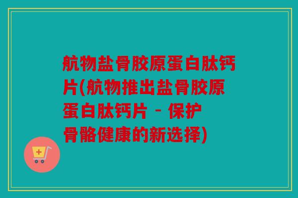 航物盐骨胶原蛋白肽钙片(航物推出盐骨胶原蛋白肽钙片 - 保护骨骼健康的新选择)