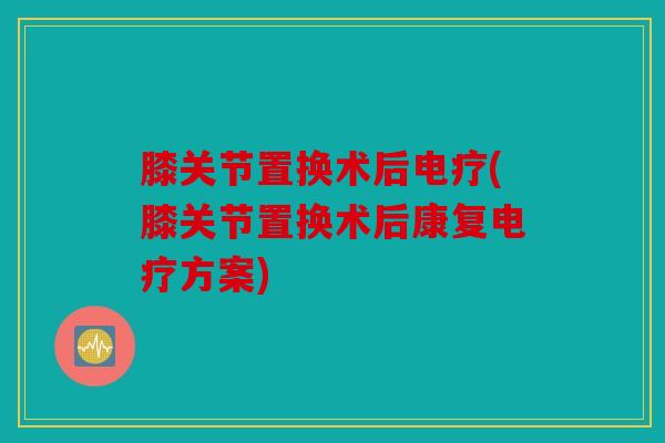 膝关节置换术后电疗(膝关节置换术后康复电疗方案)