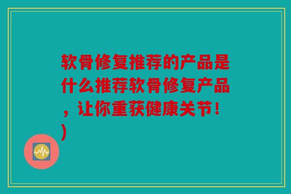 软骨修复推荐的产品是什么推荐软骨修复产品，让你重获健康关节！)